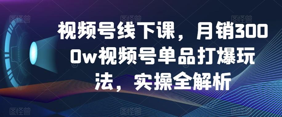 视频号线下课，月销3000w视频号单品打爆玩法，实操全解析-知识创作