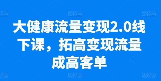 大健康流量变现2.0线下课，​拓高变现流量成高客单，业绩10倍增长，低粉高变现，只讲落地实操-知识创作