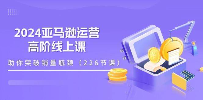 2024亚马逊运营-高阶线上课，助你突破销量瓶颈(228节课-知识创作