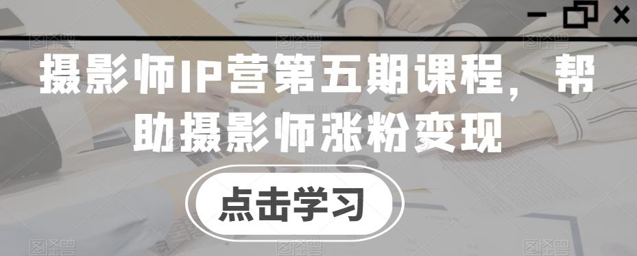 摄影师IP营第五期课程，帮助摄影师涨粉变现-知识创作