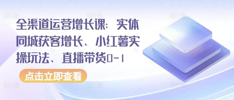 全渠道运营增长课：实体同城获客增长、小红薯实操玩法、直播带货0-1-知识创作