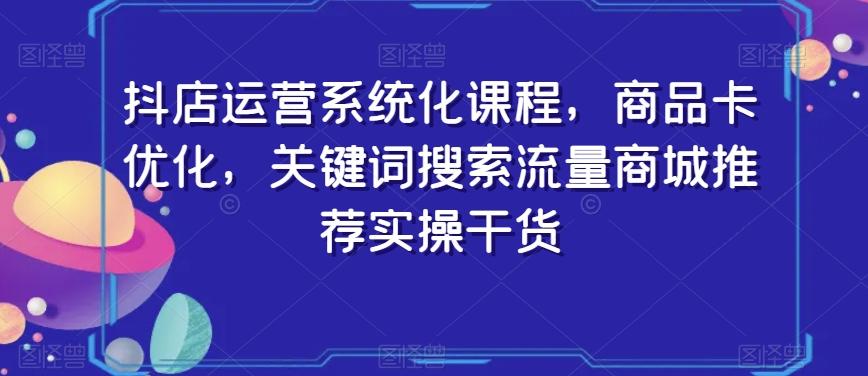 抖店运营系统化课程，商品卡优化，关键词搜索流量商城推荐实操干货-知识创作