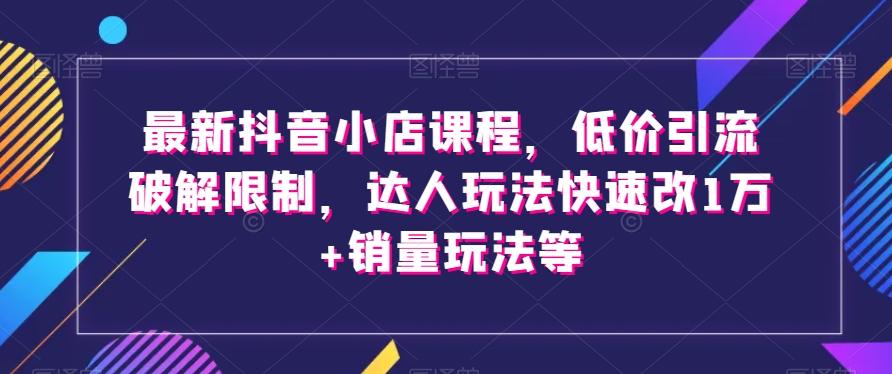 最新抖音小店课程，低价引流破解限制，达人玩法快速改1万+销量玩法等-知识创作