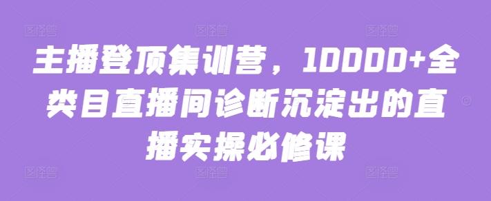 主播登顶集训营，10000+全类目直播间诊断沉淀出的直播实操必修课-知识创作