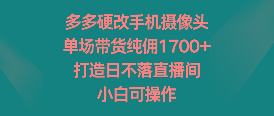 多多硬改手机摄像头，单场带货纯佣1700+，打造日不落直播间，小白可操作-知识创作