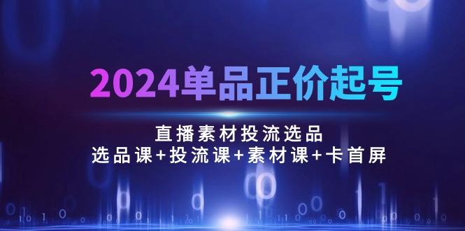 2024单品正价起号，直播素材投流选品：选品课+投流课+素材课+卡首屏/100节-知识创作