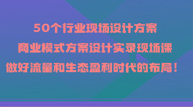 50个行业现场设计方案，商业模式方案设计实录现场课，做好流量和生态盈利时代的布局！-知识创作