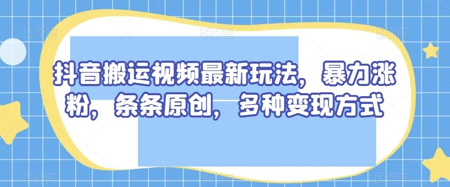 抖音搬运视频最新玩法，暴力涨粉，条条原创，多种变现方式【揭秘】-知识创作