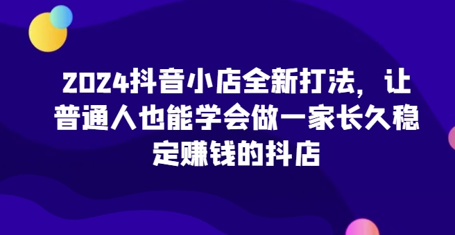 2024抖音小店全新打法，让普通人也能学会做一家长久稳定赚钱的抖店(更新)-知识创作