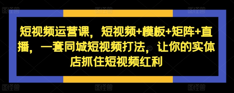 短视频运营课，短视频+模板+矩阵+直播，一套同城短视频打法，让你的实体店抓住短视频红利-知识创作