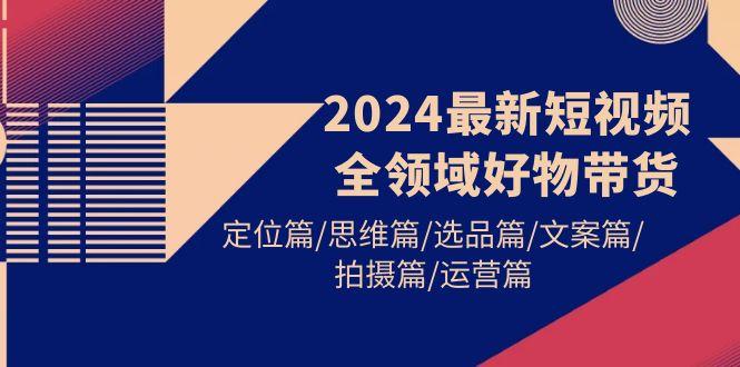 (9818期)2024最新短视频全领域好物带货 定位篇/思维篇/选品篇/文案篇/拍摄篇/运营篇-知识创作
