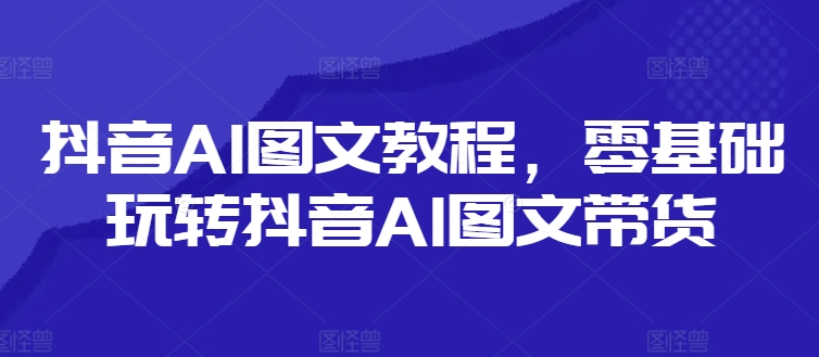 抖音AI图文教程，零基础玩转抖音AI图文带货-知识创作