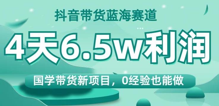 抖音带货蓝海赛道，国学带货新项目，0经验也能做，4天6.5w利润【揭秘】-知识创作
