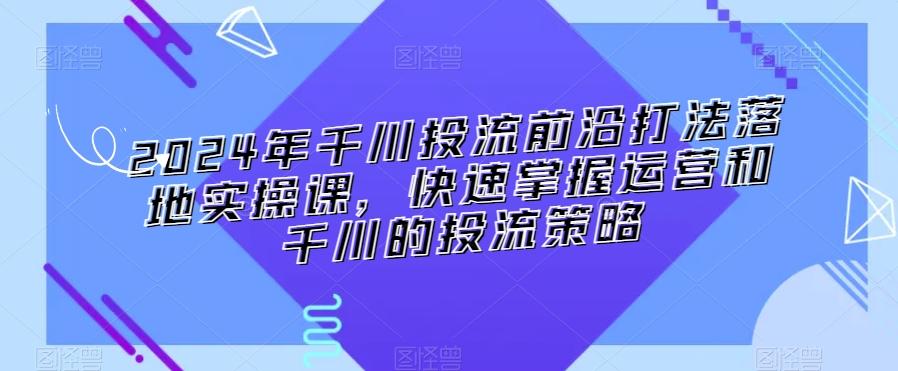 2024年千川投流前沿打法落地实操课，快速掌握运营和千川的投流策略-知识创作