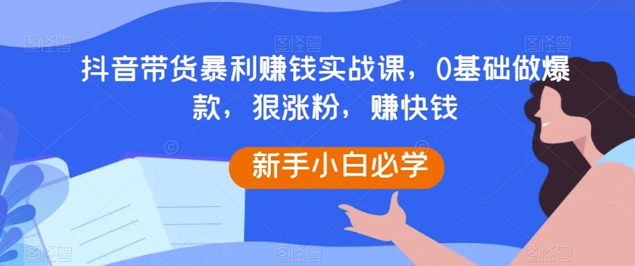 抖音带货暴利赚钱实战课，0基础做爆款，狠涨粉，赚快钱-知识创作