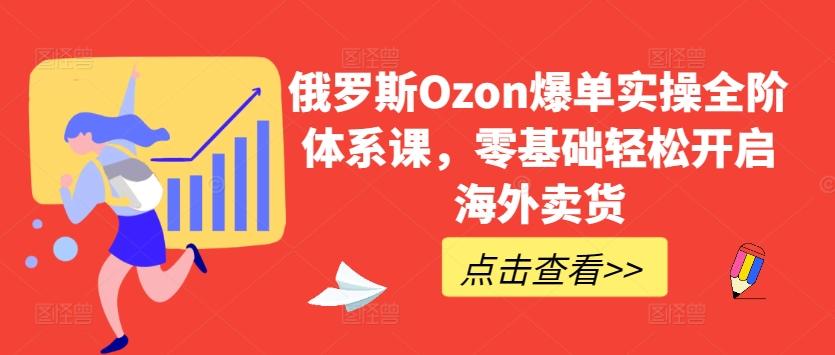 俄罗斯Ozon爆单实操全阶体系课，零基础轻松开启海外卖货-知识创作