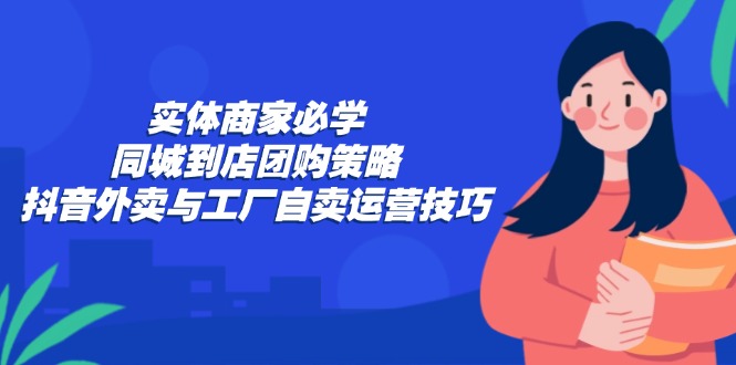 实体商家必学：同城到店团购策略：抖音外卖与工厂自卖运营技巧-知识创作
