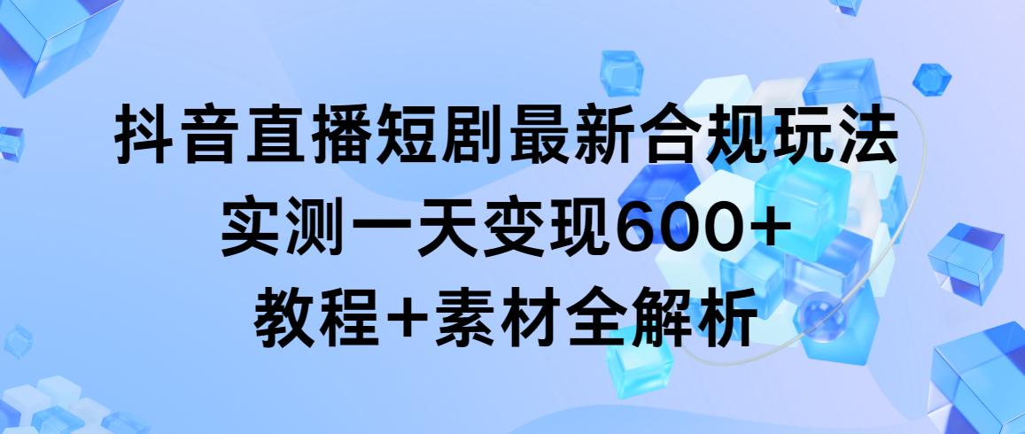 抖音直播短剧最新合规玩法，实测一天变现600+，教程+素材全解析-知识创作