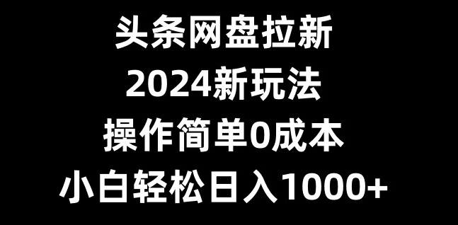 头条网盘拉新，2024新玩法，操作简单0成本，小白轻松日入1000+-知识创作