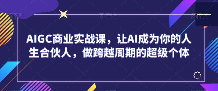 AIGC商业实战课，让AI成为你的人生合伙人，做跨越周期的超级个体-知识创作